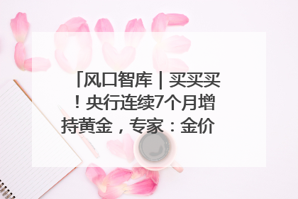 风口智库｜买买买！央行连续7个月增持黄金，专家：金价或仍易涨难跌