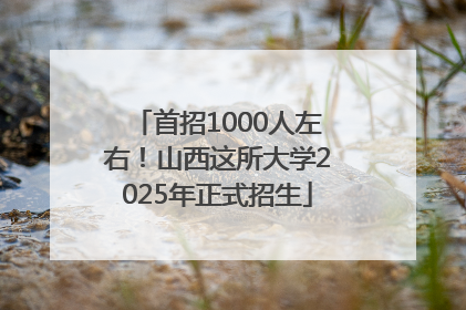 首招1000人左右！山西这所大学2025年正式招生