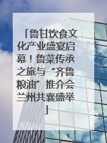 鲁甘饮食文化产业盛宴启幕！鲁菜传承之旅与“齐鲁粮油”推介会兰州共襄盛举