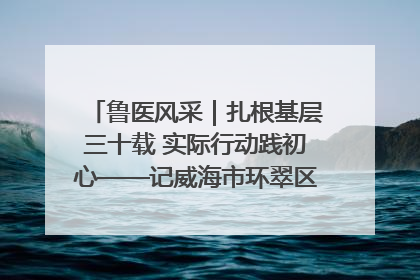 鲁医风采｜扎根基层三十载 实际行动践初心——记威海市环翠区鲸园社区卫生服务中心主任梁永江