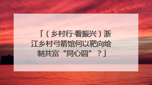 （乡村行·看振兴）浙江乡村弓箭馆何以靶向绘制共富“同心圆”？