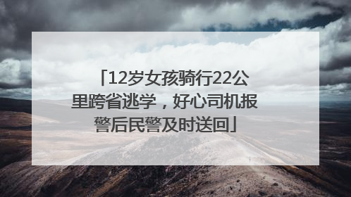 12岁女孩骑行22公里跨省逃学，好心司机报警后民警及时送回