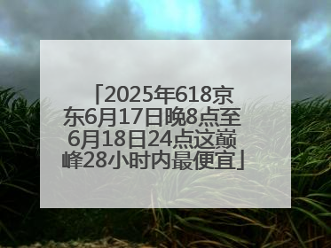 2025年618京东6月17日晚8点至6月18日24点这巅峰28小时内最便宜