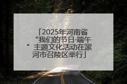 2025年河南省“我们的节日·端午”主题文化活动在漯河市召陵区举行