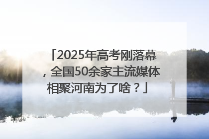 2025年高考刚落幕，全国50余家主流媒体相聚河南为了啥？