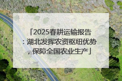 2025春耕运输报告：湖北发挥农资枢纽优势，保障全国农业生产