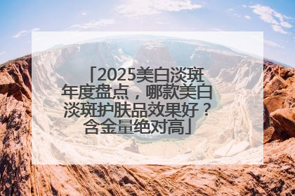 2025美白淡斑年度盘点，哪款美白淡斑护肤品效果好？含金量绝对高
