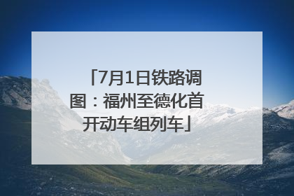 7月1日铁路调图：福州至德化首开动车组列车