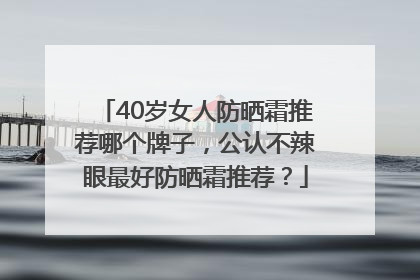 40岁女人防晒霜推荐哪个牌子，公认不辣眼最好防晒霜推荐？