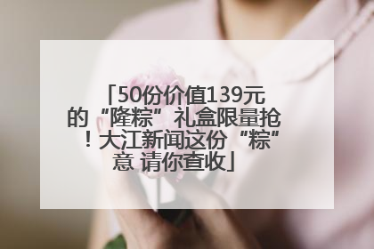 50份价值139元的“隆粽”礼盒限量抢！大江新闻这份“粽”意 请你查收
